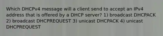 Which DHCPv4 message will a client send to accept an IPv4 address that is offered by a DHCP server? 1) broadcast DHCPACK 2) broadcast DHCPREQUEST 3) unicast DHCPACK 4) unicast DHCPREQUEST