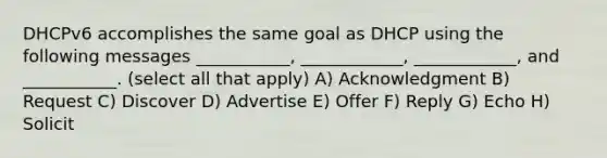 DHCPv6 accomplishes the same goal as DHCP using the following messages ___________, ____________, ____________, and ___________. (select all that apply) A) Acknowledgment B) Request C) Discover D) Advertise E) Offer F) Reply G) Echo H) Solicit