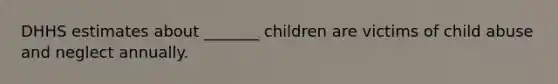 DHHS estimates about _______ children are victims of child abuse and neglect annually.