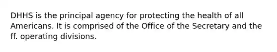 DHHS is the principal agency for protecting the health of all Americans. It is comprised of the Office of the Secretary and the ff. operating divisions.