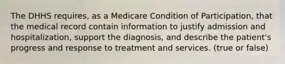 The DHHS requires, as a Medicare Condition of Participation, that the medical record contain information to justify admission and hospitalization, support the diagnosis, and describe the patient's progress and response to treatment and services. (true or false)