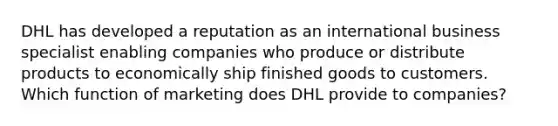 DHL has developed a reputation as an international business specialist enabling companies who produce or distribute products to economically ship finished goods to customers. Which function of marketing does DHL provide to companies?