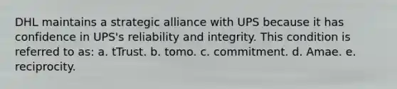 DHL maintains a strategic alliance with UPS because it has confidence in UPS's reliability and integrity. This condition is referred to as: a. tTrust. b. tomo. c. commitment. d. Amae. e. reciprocity.