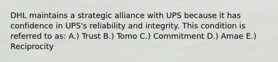 DHL maintains a strategic alliance with UPS because it has confidence in UPS's reliability and integrity. This condition is referred to as: A.) Trust B.) Tomo C.) Commitment D.) Amae E.) Reciprocity