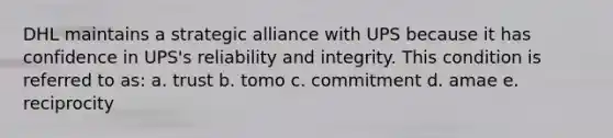 DHL maintains a strategic alliance with UPS because it has confidence in UPS's reliability and integrity. This condition is referred to as: a. trust b. tomo c. commitment d. amae e. reciprocity