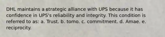 DHL maintains a strategic alliance with UPS because it has confidence in UPS's reliability and integrity. This condition is referred to as: a. Trust. b. tomo. c. commitment. d. Amae. e. reciprocity.