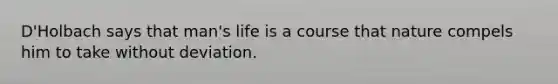 D'Holbach says that man's life is a course that nature compels him to take without deviation.