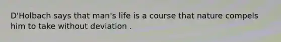 D'Holbach says that man's life is a course that nature compels him to take without deviation .