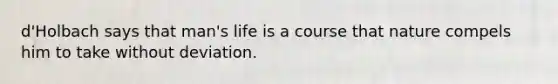 d'Holbach says that man's life is a course that nature compels him to take without deviation.