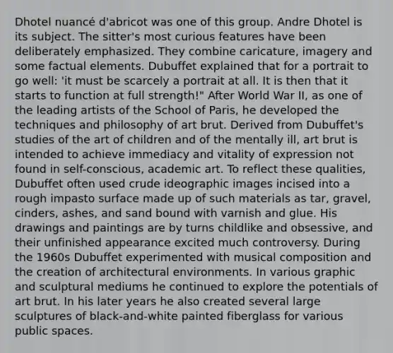 Dhotel nuancé d'abricot was one of this group. Andre Dhotel is its subject. The sitter's most curious features have been deliberately emphasized. They combine caricature, imagery and some factual elements. Dubuffet explained that for a portrait to go well: 'it must be scarcely a portrait at all. It is then that it starts to function at full strength!" After World War II, as one of the leading artists of the School of Paris, he developed the techniques and philosophy of art brut. Derived from Dubuffet's studies of the art of children and of the mentally ill, art brut is intended to achieve immediacy and vitality of expression not found in self-conscious, academic art. To reflect these qualities, Dubuffet often used crude ideographic images incised into a rough impasto surface made up of such materials as tar, gravel, cinders, ashes, and sand bound with varnish and glue. His drawings and paintings are by turns childlike and obsessive, and their unfinished appearance excited much controversy. During the 1960s Dubuffet experimented with musical composition and the creation of architectural environments. In various graphic and sculptural mediums he continued to explore the potentials of art brut. In his later years he also created several large sculptures of black-and-white painted fiberglass for various public spaces.