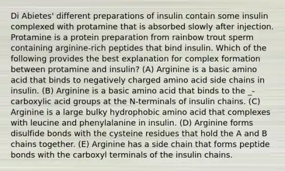 Di Abietes' different preparations of insulin contain some insulin complexed with protamine that is absorbed slowly after injection. Protamine is a protein preparation from rainbow trout sperm containing arginine-rich peptides that bind insulin. Which of the following provides the best explanation for complex formation between protamine and insulin? (A) Arginine is a basic amino acid that binds to negatively charged amino acid side chains in insulin. (B) Arginine is a basic amino acid that binds to the _-carboxylic acid groups at the N-terminals of insulin chains. (C) Arginine is a large bulky hydrophobic amino acid that complexes with leucine and phenylalanine in insulin. (D) Arginine forms disulfide bonds with the cysteine residues that hold the A and B chains together. (E) Arginine has a side chain that forms peptide bonds with the carboxyl terminals of the insulin chains.