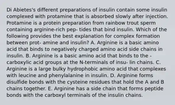 Di Abietes's different preparations of insulin contain some insulin complexed with protamine that is absorbed slowly after injection. Protamine is a protein preparation from rainbow trout sperm containing arginine-rich pep- tides that bind insulin. Which of the following provides the best explanation for complex formation between prot- amine and insulin? A. Arginine is a basic amino acid that binds to negatively charged amino acid side chains in insulin. B. Arginine is a basic amino acid that binds to the -carboxylic acid groups at the N-terminals of insu- lin chains. C. Arginine is a large bulky hydrophobic amino acid that complexes with leucine and phenylalanine in insulin. D. Arginine forms disulfide bonds with the cysteine residues that hold the A and B chains together. E. Arginine has a side chain that forms peptide bonds with the carboxyl terminals of the insulin chains.