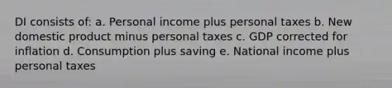 DI consists of: a. Personal income plus personal taxes b. New domestic product minus personal taxes c. GDP corrected for inflation d. Consumption plus saving e. National income plus personal taxes