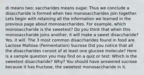 di means two; saccharides means sugar. Thus we conclude a disaccharide is formed when two monosaccharides join together. Lets begin with retaining all the information we learned in the previous page about monosaccharides. For example, which monosaccharide is the sweetest? Do you think that when this monosaccharide joins another, it will make a sweet disaccharide? Yes, it will. The 3 most common disaccharides found in food are Lactose Maltose (Fermentation) Sucrose Did you notice that all the disaccharides consist of at least one glucose molecule? Here is a sample question you may find on a quiz or test: Which is the sweetest disaccharide? Why? You should have answered sucrose because it has fructose, the sweetest monosaccharide in it.