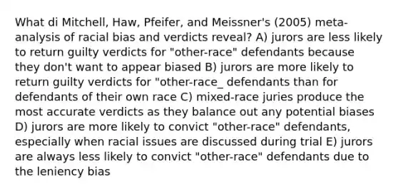 What di Mitchell, Haw, Pfeifer, and Meissner's (2005) meta-analysis of racial bias and verdicts reveal? A) jurors are less likely to return guilty verdicts for "other-race" defendants because they don't want to appear biased B) jurors are more likely to return guilty verdicts for "other-race_ defendants than for defendants of their own race C) mixed-race juries produce the most accurate verdicts as they balance out any potential biases D) jurors are more likely to convict "other-race" defendants, especially when racial issues are discussed during trial E) jurors are always less likely to convict "other-race" defendants due to the leniency bias