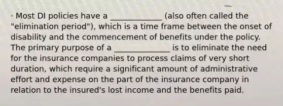 · Most DI policies have a _____________ (also often called the "elimination period"), which is a time frame between the onset of disability and the commencement of benefits under the policy. The primary purpose of a ______________ is to eliminate the need for the insurance companies to process claims of very short duration, which require a significant amount of administrative effort and expense on the part of the insurance company in relation to the insured's lost income and the benefits paid.