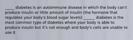 _____ diabetes is an autoimmune disease in which the body can't produce insulin or little amount of insulin (the hormone that regulates your body's blood sugar levels) ______ diabetes is the most common type of diabetes where your body is able to produce insulin but it's not enough and body's cells are unable to use it