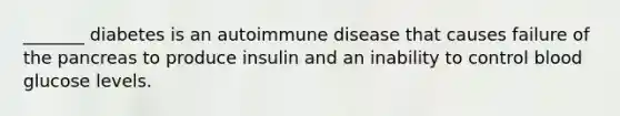 _______ diabetes is an autoimmune disease that causes failure of the pancreas to produce insulin and an inability to control blood glucose levels.