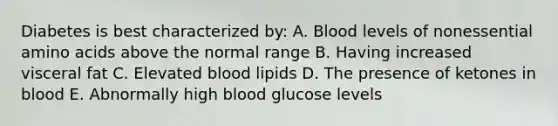 Diabetes is best characterized by: A. Blood levels of nonessential amino acids above the normal range B. Having increased visceral fat C. Elevated blood lipids D. The presence of ketones in blood E. Abnormally high blood glucose levels