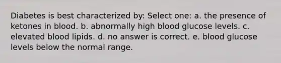 Diabetes is best characterized by: Select one: a. the presence of ketones in blood. b. abnormally high blood glucose levels. c. elevated blood lipids. d. no answer is correct. e. blood glucose levels below the normal range.