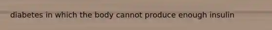 diabetes in which the body cannot produce enough insulin