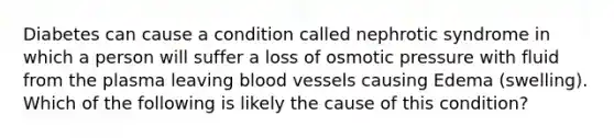 Diabetes can cause a condition called nephrotic syndrome in which a person will suffer a loss of osmotic pressure with fluid from the plasma leaving blood vessels causing Edema (swelling). Which of the following is likely the cause of this condition?