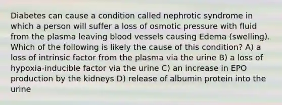 Diabetes can cause a condition called nephrotic syndrome in which a person will suffer a loss of osmotic pressure with fluid from the plasma leaving blood vessels causing Edema (swelling). Which of the following is likely the cause of this condition? A) a loss of intrinsic factor from the plasma via the urine B) a loss of hypoxia-inducible factor via the urine C) an increase in EPO production by the kidneys D) release of albumin protein into the urine