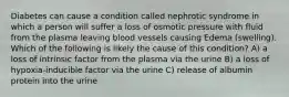 Diabetes can cause a condition called nephrotic syndrome in which a person will suffer a loss of osmotic pressure with fluid from the plasma leaving blood vessels causing Edema (swelling). Which of the following is likely the cause of this condition? A) a loss of intrinsic factor from the plasma via the urine B) a loss of hypoxia-inducible factor via the urine C) release of albumin protein into the urine