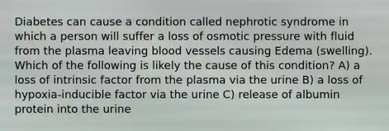 Diabetes can cause a condition called nephrotic syndrome in which a person will suffer a loss of osmotic pressure with fluid from the plasma leaving blood vessels causing Edema (swelling). Which of the following is likely the cause of this condition? A) a loss of intrinsic factor from the plasma via the urine B) a loss of hypoxia-inducible factor via the urine C) release of albumin protein into the urine