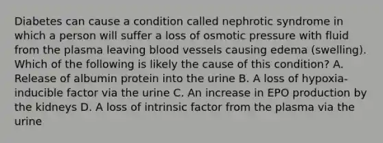 Diabetes can cause a condition called nephrotic syndrome in which a person will suffer a loss of osmotic pressure with fluid from the plasma leaving blood vessels causing edema (swelling). Which of the following is likely the cause of this condition? A. Release of albumin protein into the urine B. A loss of hypoxia-inducible factor via the urine C. An increase in EPO production by the kidneys D. A loss of intrinsic factor from the plasma via the urine