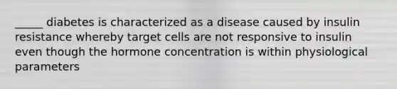 _____ diabetes is characterized as a disease caused by insulin resistance whereby target cells are not responsive to insulin even though the hormone concentration is within physiological parameters