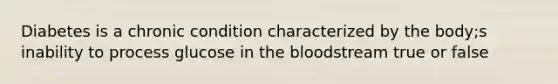 Diabetes is a chronic condition characterized by the body;s inability to process glucose in the bloodstream true or false