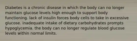 Diabetes is a chronic disease in which the body can no longer maintain glucose levels high enough to support body functioning. lack of insulin forces body cells to take in excessive glucose. inadequate intake of dietary carbohydrates prompts hypoglycemia. the body can no longer regulate blood glucose levels within normal limits.