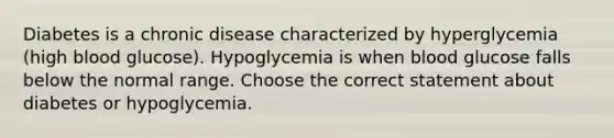 Diabetes is a chronic disease characterized by hyperglycemia (high blood glucose). Hypoglycemia is when blood glucose falls below the normal range. Choose the correct statement about diabetes or hypoglycemia.