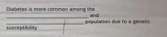 Diabetes is more common among the ___________________________________ and _________________________________ population due to a genetic susceptibility