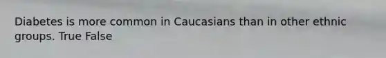 Diabetes is more common in Caucasians than in other ethnic groups. True False