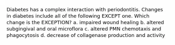 Diabetes has a complex interaction with periodontitis. Changes in diabetes include all of the following EXCEPT one. Which change is the EXCEPTION? a. impaired wound healing b. altered subgingival and oral microflora c. altered PMN chemotaxis and phagocytosis d. decrease of collagenase production and activity