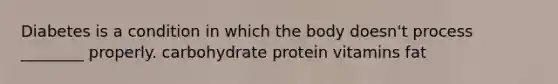 Diabetes is a condition in which the body doesn't process ________ properly. carbohydrate protein vitamins fat