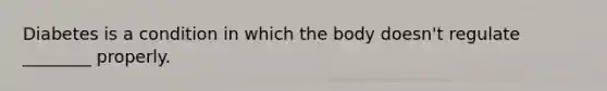 Diabetes is a condition in which the body doesn't regulate ________ properly.