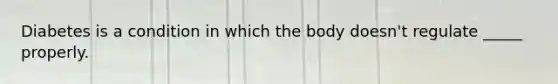 Diabetes is a condition in which the body doesn't regulate _____ properly.