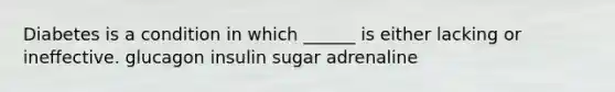 Diabetes is a condition in which ______ is either lacking or ineffective. glucagon insulin sugar adrenaline