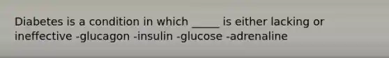 Diabetes is a condition in which _____ is either lacking or ineffective -glucagon -insulin -glucose -adrenaline