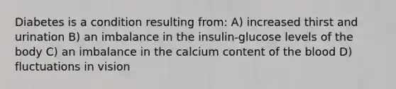 Diabetes is a condition resulting from: A) increased thirst and urination B) an imbalance in the insulin-glucose levels of the body C) an imbalance in the calcium content of <a href='https://www.questionai.com/knowledge/k7oXMfj7lk-the-blood' class='anchor-knowledge'>the blood</a> D) fluctuations in vision