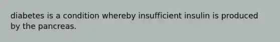 diabetes is a condition whereby insufficient insulin is produced by the pancreas.