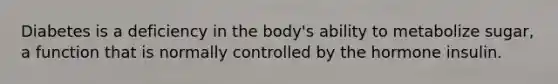 Diabetes is a deficiency in the body's ability to metabolize sugar, a function that is normally controlled by the hormone insulin.