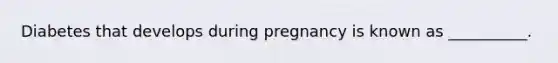 Diabetes that develops during pregnancy is known as __________.