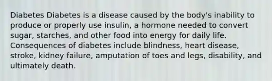 Diabetes Diabetes is a disease caused by the body's inability to produce or properly use insulin, a hormone needed to convert sugar, starches, and other food into energy for daily life. Consequences of diabetes include blindness, heart disease, stroke, kidney failure, amputation of toes and legs, disability, and ultimately death.