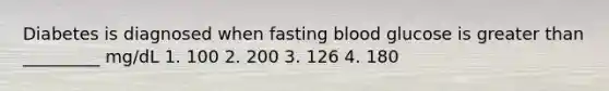 Diabetes is diagnosed when fasting blood glucose is greater than _________ mg/dL 1. 100 2. 200 3. 126 4. 180