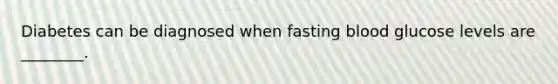 Diabetes can be diagnosed when fasting blood glucose levels are ________.