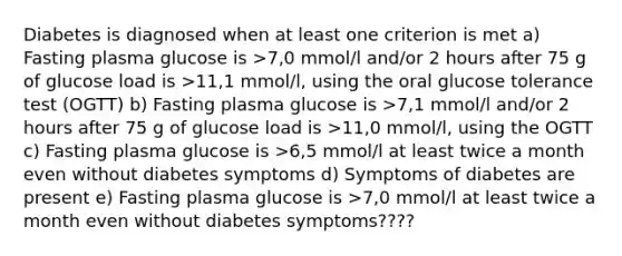 Diabetes is diagnosed when at least one criterion is met a) Fasting plasma glucose is >7,0 mmol/l and/or 2 hours after 75 g of glucose load is >11,1 mmol/l, using the oral glucose tolerance test (OGTT) b) Fasting plasma glucose is >7,1 mmol/l and/or 2 hours after 75 g of glucose load is >11,0 mmol/l, using the OGTT c) Fasting plasma glucose is >6,5 mmol/l at least twice a month even without diabetes symptoms d) Symptoms of diabetes are present e) Fasting plasma glucose is >7,0 mmol/l at least twice a month even without diabetes symptoms????